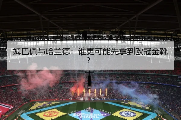 姆巴佩与哈兰德：谁更可能先拿到欧冠金靴？