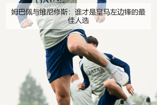 姆巴佩与维尼修斯：谁才是皇马左边锋的最佳人选